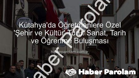 Kütahya’da Öğretmenlere Özel ‘Şehir ve Kültür’ Turu: Sanat, Tarih ve Öğrenme Buluşması