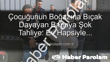Çocuğunun Boğazına Bıçak Dayayan Babaya Şok Tahliye: Ev Hapsiyle Serbest Bırakıldı