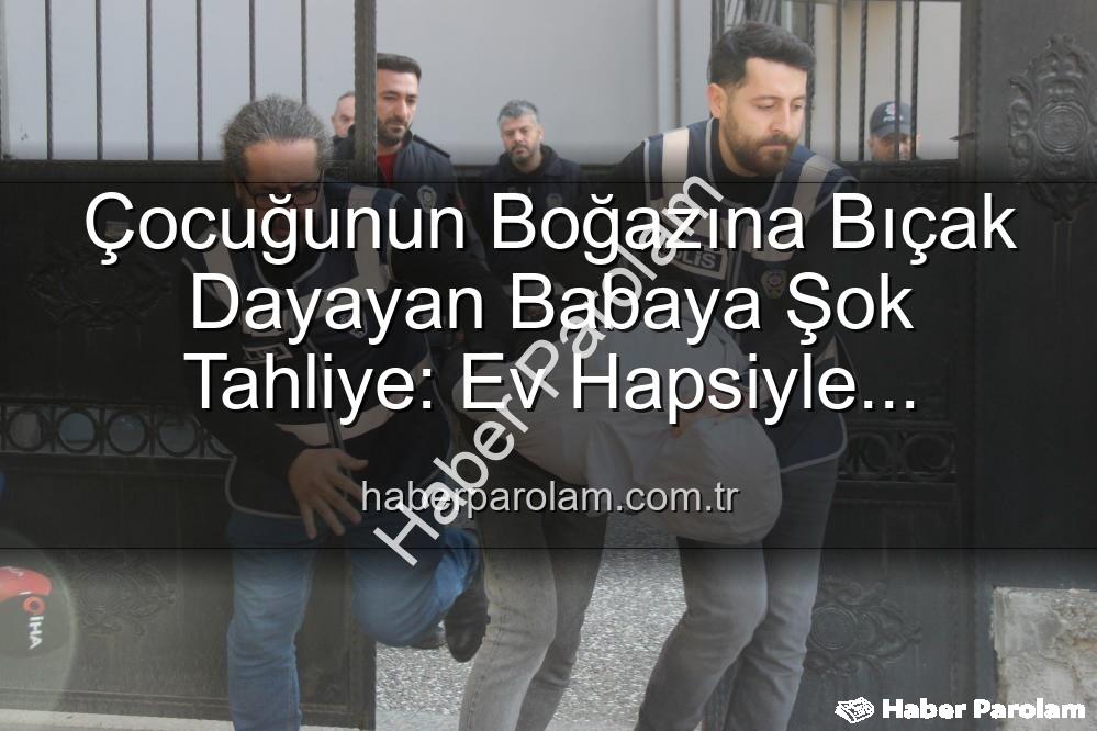Çocuğunun Boğazına Bıçak Dayayan Babaya Şok Tahliye: Ev Hapsiyle Serbest Bırakıldı
