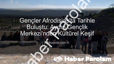 Gençler Afrodisias Antik Kenti’nde Tarihle Buluştu: Aydın Gençlik Merkezi’nden Kültürel Keşif