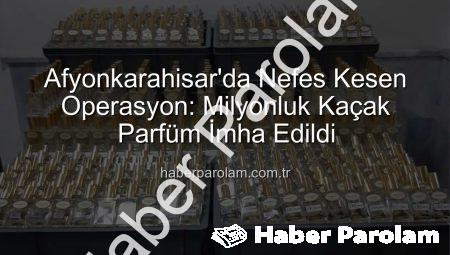 Afyonkarahisar’da Nefes Kesen Operasyon: Milyonluk Kaçak Parfüm İmha Edildi