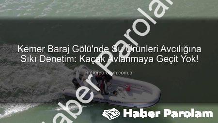 Kemer Baraj Gölü’nde Su Ürünleri Avcılığına Sıkı Denetim: Kaçak Avlanmaya Geçit Yok!