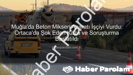 Muğla’da Beton Mikseri Aparatı İşçiyi Vurdu: Ortaca’da Şok Eden Kaza ve Soruşturma Başlatıldı