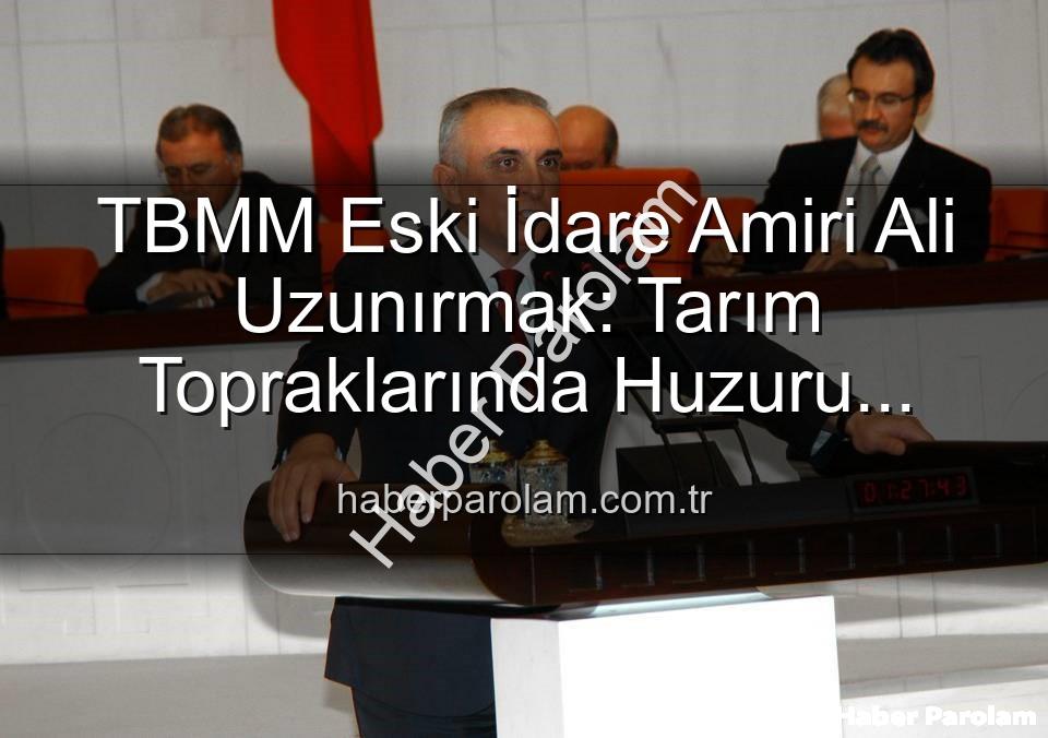 Ali Uzunırmak tarım - TBMM Eski İdare Amiri Ali Uzunırmak: Tarım Topraklarında Huzuru Buldu, Üretimle Yorgunluğunu Atıyor